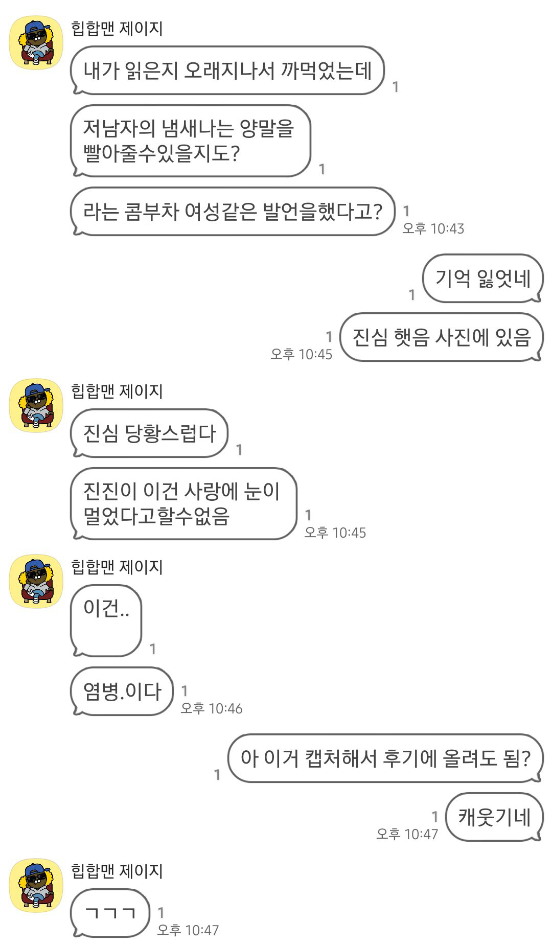카톡 캡처본

힙합맨 제이지 : 내가 읽은지 오래지나서 까먹었는데
힙합맨 제이지 : 저 남자의 냄새나는 양말을 빨아줄수있을지도?
힙합맨 제이지 : 라는 콤부차 여성같은 발언을 했다고?
글쓴이 : 기억 잃었네
글쓴이 : 진심 했음 사진에 있음
힙합맨 제이지 : 진심 당황스럽다
힙합맨 제이지 : 진진이 이건 사랑에 눈이 멀었다고할 수없음
힙합맨 제이지 : 이건...
힙합맨 제이지 : 염병.이다
글쓴이 : 아 이거 캡처해서 후기에 올려도 됨?
글쓴이 : 캐웃기네
힙합맨 제이지 : ㄱㄱㄱ