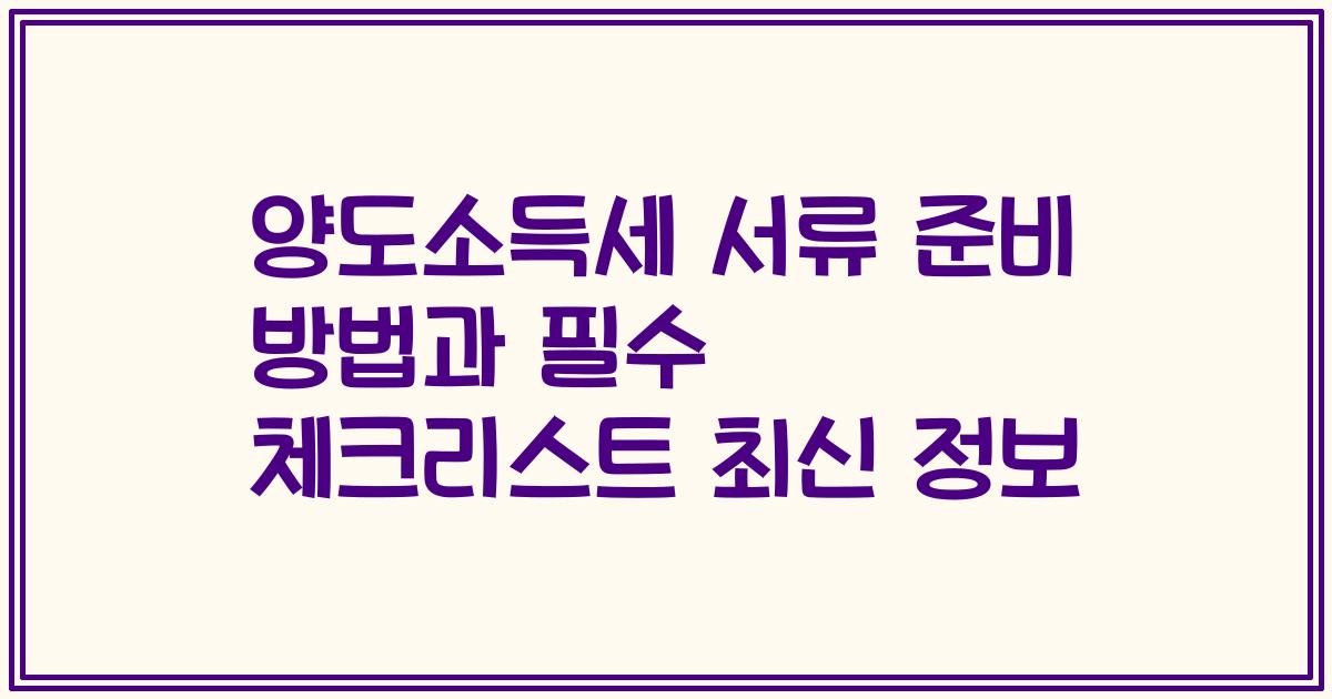 양도소득세 서류 준비 방법과 필수 체크리스트 최신 정보
