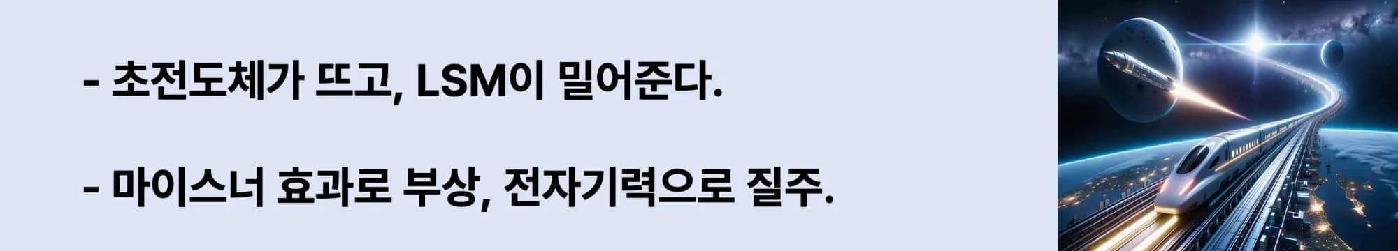 왼쪽에는 "초전도체가 뜨고, LSM이 밀어준다.",
"마이스너 효과로 부상, 전자기력으로 질주." 라는 두 문구가 있고 오른쪽에는 지구 상공을 달리는 미래형 자기부상열차와 우주를 향해 날아가는 로켓이 함께 등장한 상상 속의 초고속 교통 장면. 도시 불빛이 아래 펼쳐지고, 곡선형 레일은 우주로 이어지는 이미지가 삽입된 웹배너 이미지.