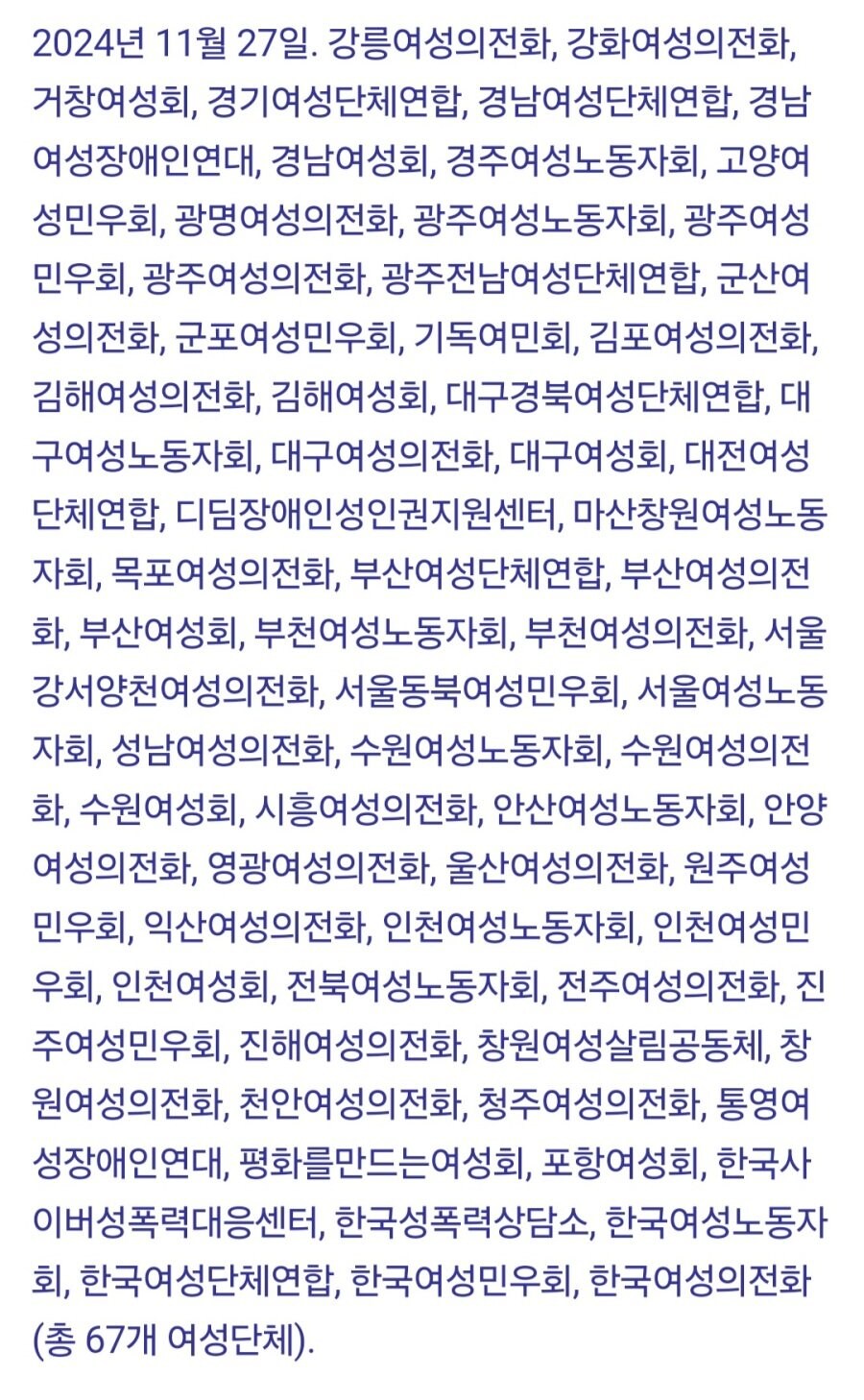 2024년 11월 27일. 강릉여성의전화, 강화여성의전화, 거창여성회, 경기여성단체연합, 경남여성단체연합, 경남 여성장애인연대, 경남여성회, 경주여성노동자회, 고양여 성민우회, 광명여성의전화, 광주여성노동자회, 광주여성 민우회, 광주여성의전화, 광주전남여성단체연합, 군산여 성의전화, 군포여성민우회, 기독여민회, 김포여성의전화, 김해여성의전화, 김해여성회, 대구경북여성단체연합, 대 구여성노동자회, 대구여성의전화, 대구여성회, 대전여성 단체연합, 디딤장애인성인권지원센터, 마산창원여성노동 자회, 목포여성의전화, 부산여성단체연합, 부산여성의전 화, 부산여성회, 부천여성노동자회, 부천여성의전화, 서울 강서양천여성의전화, 서울동북여성민우회, 서울여성노동 자회, 성남여성의전화, 수원여성노동자회, 수원여성의전 화, 수원여성회, 시흥여성의전화, 안산여성노동자회, 안양 여성의전화, 영광여성의전화, 울산여성의전화, 원주여성 민우회, 익산여성의전화, 인천여성노동자회, 인천여성민 우회, 인천여성회, 전북여성노동자회, 전주여성의전화, 진 주여성민우회, 진해여성의전화, 창원여성살림공동체, 창 원여성의전화, 천안여성의전화, 청주여성의전화, 통영여 성장애인연대, 평화를만드는여성회, 포항여성회, 한국사 이버성폭력대응센터, 한국성폭력상담소, 한국여성노동자 회, 한국여성단체연합, 한국여성민우회, 한국여성의전화 (총 67개 여성단체).