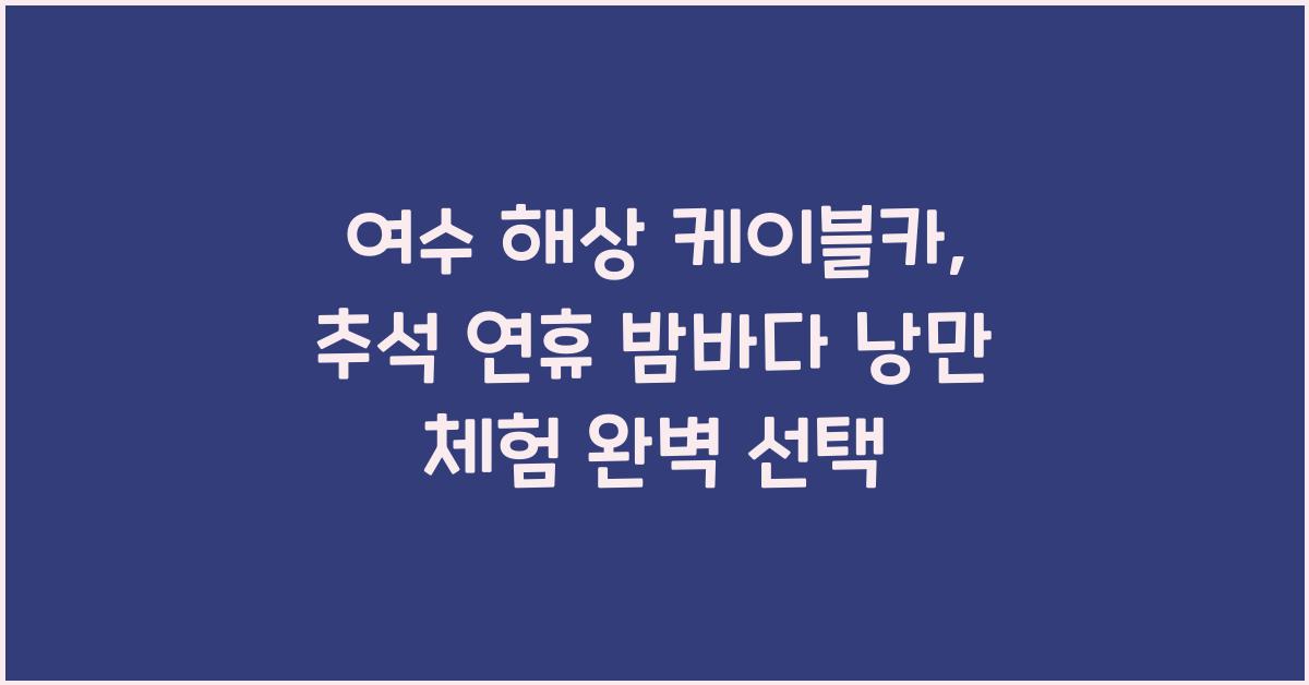 여수 해상 케이블카, 추석 연휴 밤바다의 낭만을 만끽하는 최고의 선택