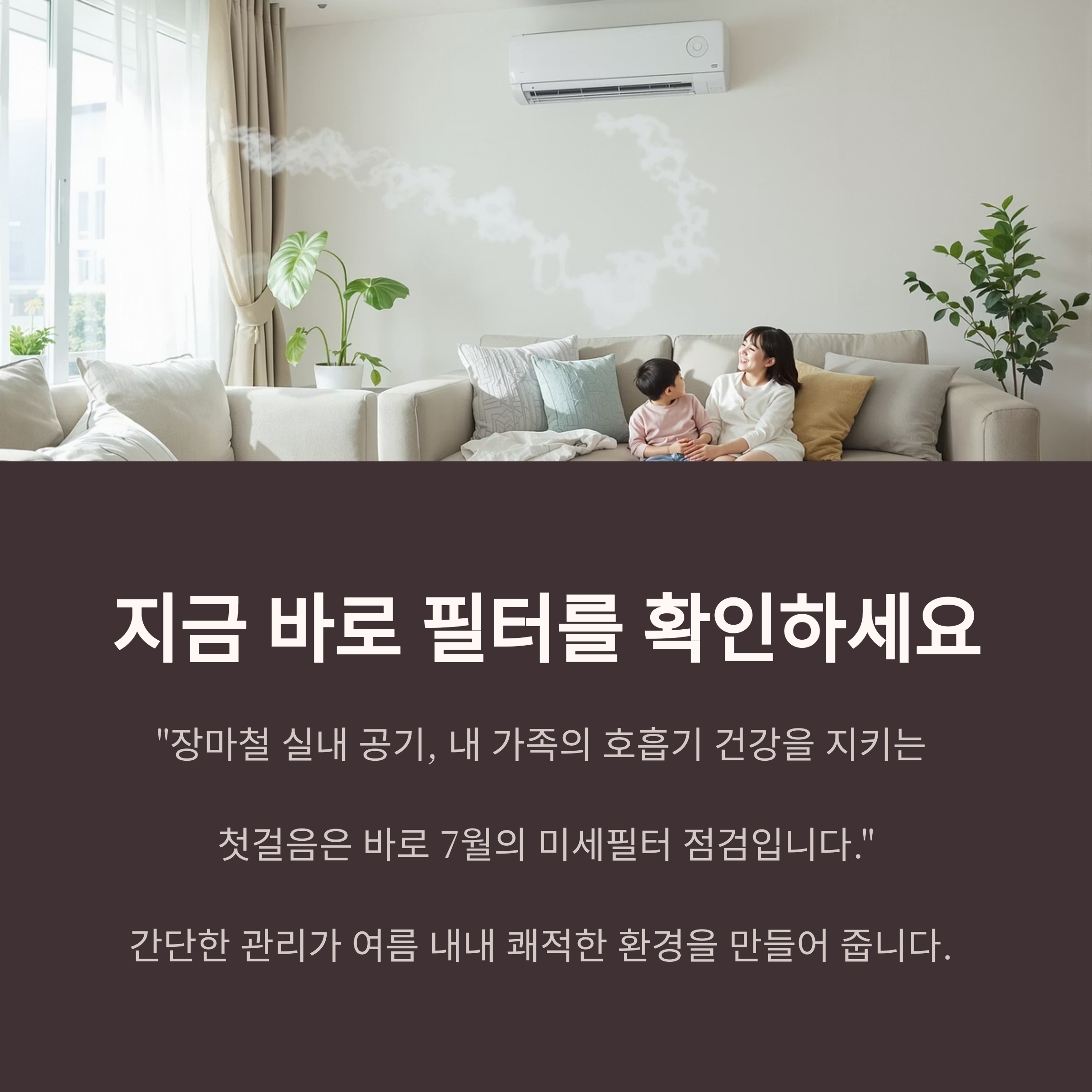 지금 바로 필터를 확인하세요
"장마철 실내 공기, 내 가족의 호흡기 건강을 지키는
첫걸음은 바로 7월의 미세필터 점검입니다."
간단한 관리가 여름 내내 쾌적한 환경을 만들어 줍니다.