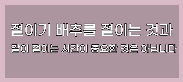  절이기 배추를 절이는 것과 같이 절이는 시간이 중요한 것은 아닙니다