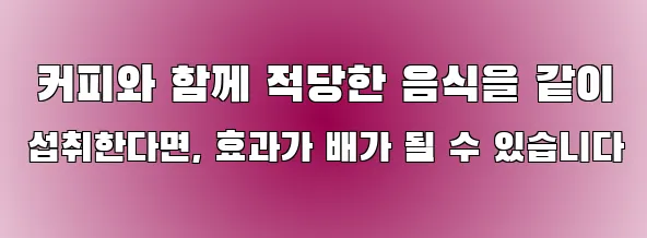  커피와 함께 적당한 음식을 같이 섭취한다면, 효과가 배가 될 수 있습니다