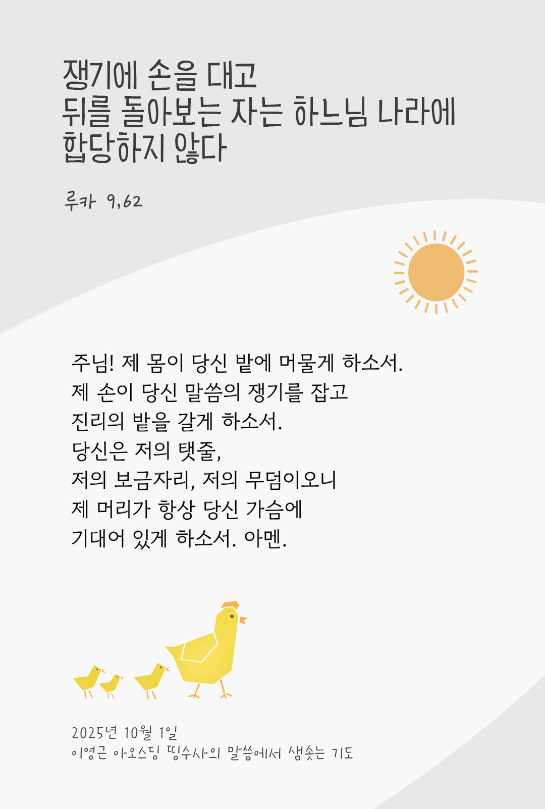 주님! 제 몸이 당신 밭에 머물게 하소서. 제 손이 당신 말씀의 쟁기를 잡고 진리의 밭을 갈게 하소서. 당신은 저의 탯줄, 저의 보금자리, 저의 무덤이오니 제 머리가 항상 당신 가슴에 기대어 있게 하소서. 아멘. 쟁기에 손을 대고 뒤를 돌아보는 자는 하느님 나라에 합당하지 않다. (루카 9,62) by 이영근 아오스딩 신부 띵수사의 말씀에서 샘솟는 기도(말샘기도)