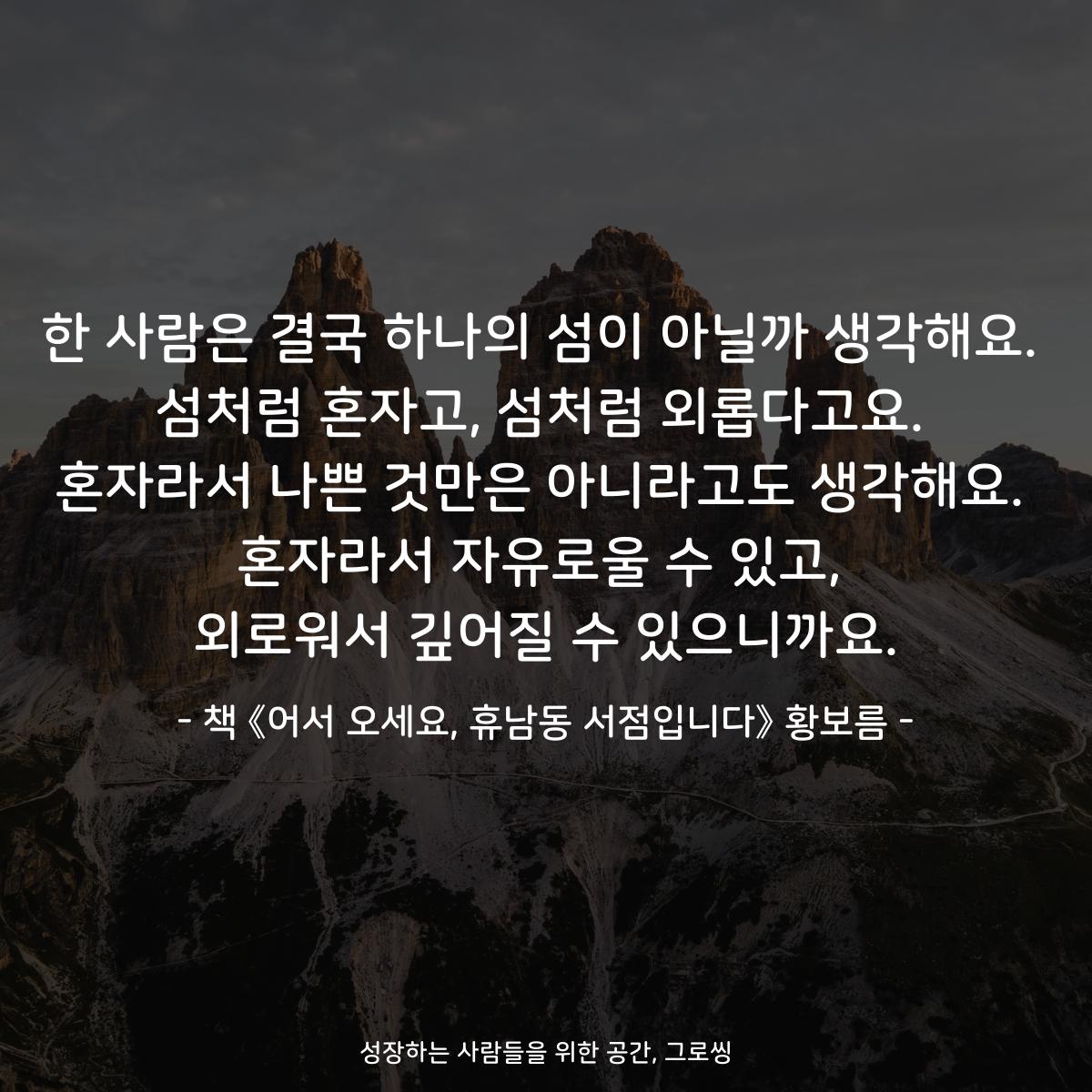 한 사람은 결국 하나의 섬이 아닐까 생각해요.
섬처럼 혼자고, 섬처럼 외롭다고요.
혼자라서 나쁜 것만은 아니라고도 생각해요.
혼자라서 자유로울 수 있고,
외로워서 깊어질 수 있으니까요.