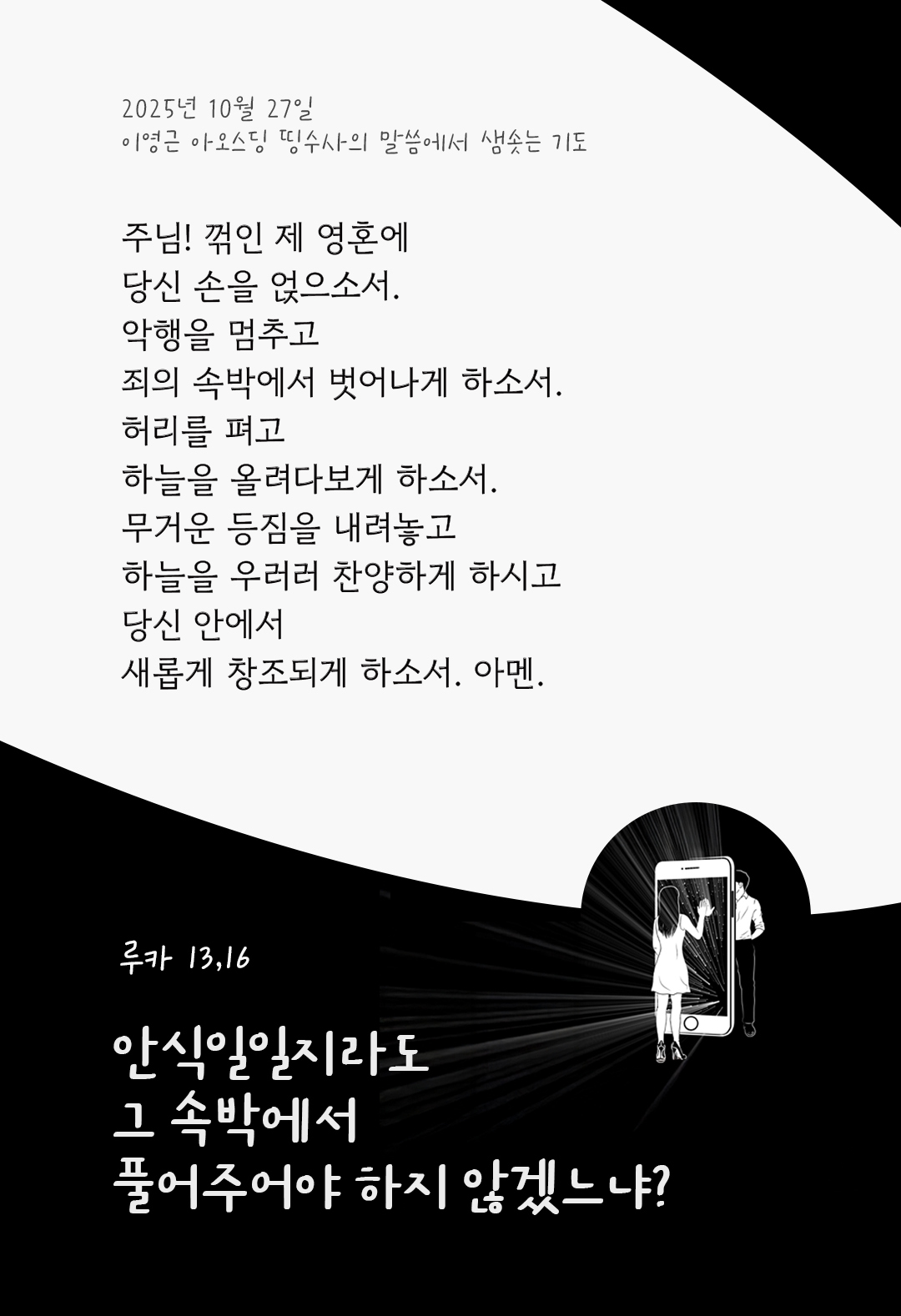 주님! 꺾인 제 영혼에 당신 손을 얹으소서. 악행을 멈추고, 죄의 속박에서 벗어나게 하소서. 허리를 펴고, 하늘을 올려다보게 하소서. 무거운 등짐을 내려놓고, 하늘을 우러러 찬양하게 하시고, 당신 안에서 새롭게 창조되게 하소서. 아멘. by 이영근 아오스딩 신부 띵수사의 말씀에서 샘솟는 기도(말샘기도)