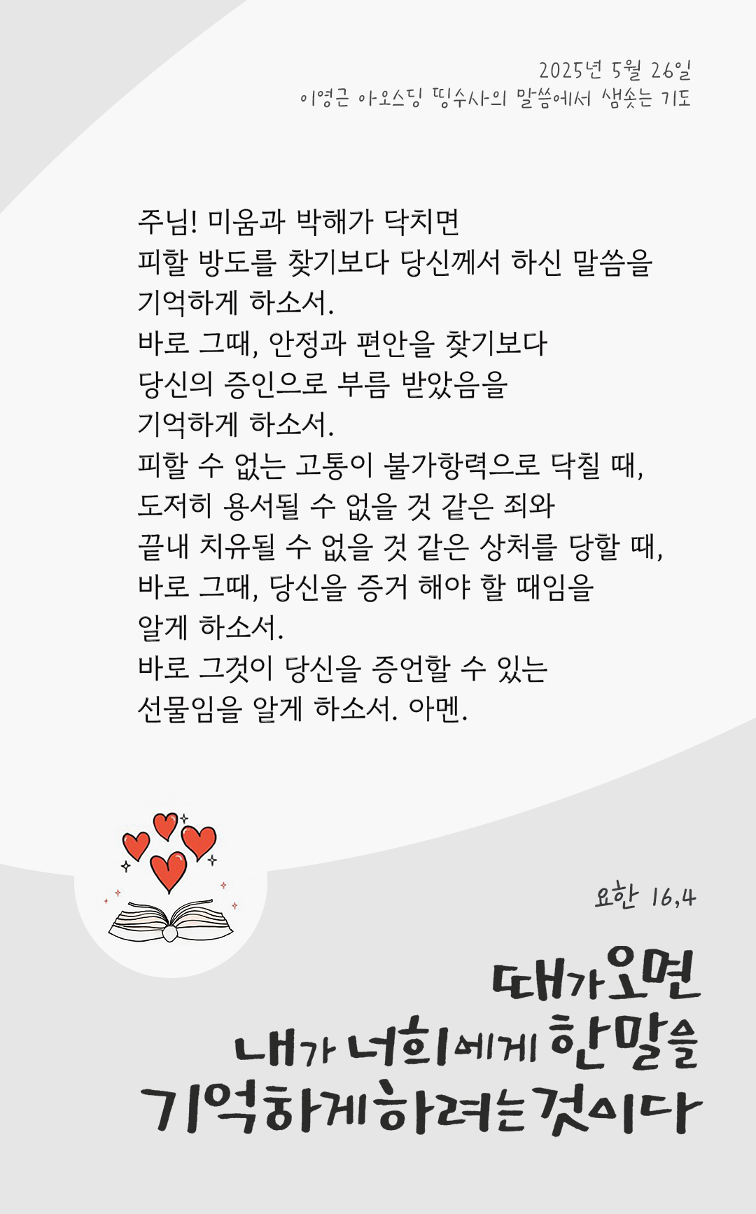 주님! 미움과 박해가 닥치면 피할 방도를 찾기보다 당신께서 하신 말씀을 기억하게 하소서. 바로 그때, 안정과 편안을 찾기보다 당신의 증인으로 부름 받았음을 기억하게 하소서. 피할 수 없는 고통이 불가항력으로 닥칠 때, 도저히 용서될 수 없을 것 같은 죄와 끝내 치유될 수 없을 것 같은 상처를 당할 때, 바로 그때, 당신을 증거 해야 할 때임을 알게 하소서. 바로 그것이 당신을 증언할 수 있는 선물임을 알게 하소서. 아멘. by 이영근 아오스딩 신부 띵수사의 말씀에서 샘솟는 기도(말샘기도)