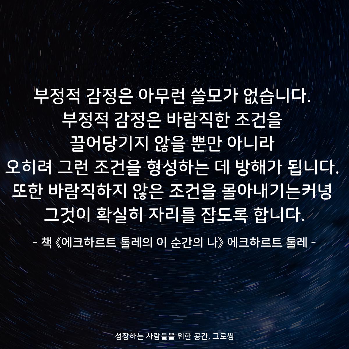 부정적 감정은 아무런 쓸모가 없습니다.
부정적 감정은 바람직한 조건을
끌어당기지 않을 뿐만 아니라
오히려 그런 조건을 형성하는 데 방해가 됩니다.
또한 바람직하지 않은 조건을 몰아내기는커녕
그것이 확실히 자리를 잡도록 합니다.