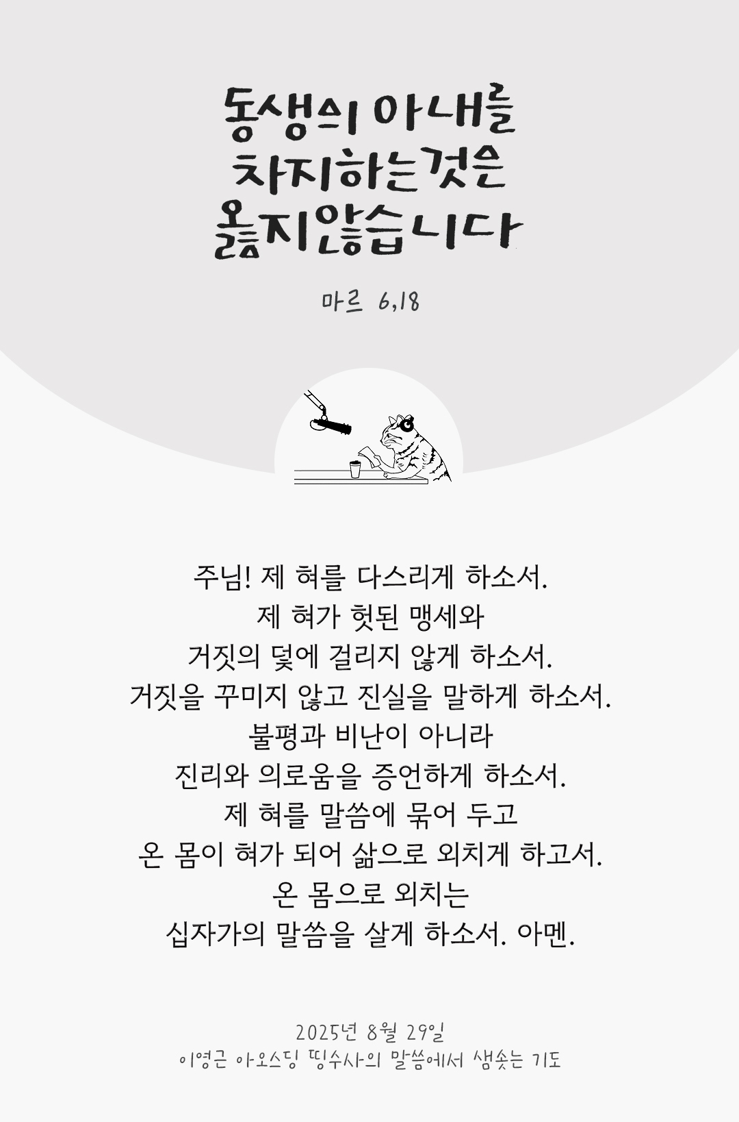 주님! 제 혀를 다스리게 하소서! 제 혀가 헛된 맹세와 거짓의 덫에 걸리지 않게 하소서. 거짓을 꾸미지 않고, 진실을 말하게 하소서. 불평과 비난이 아니라, 진리와 의로움을 증언하게 하소서. 제 혀를 말씀에 묶어 두고, 온 몸이 혀가 되어 삶으로 외치게 하고서. 온 몸으로 외치는 십자가의 말씀을 살게 하소서. 아멘. by 이영근 아오스딩 신부 띵수사의 말씀에서 샘솟는 기도(말샘기도)