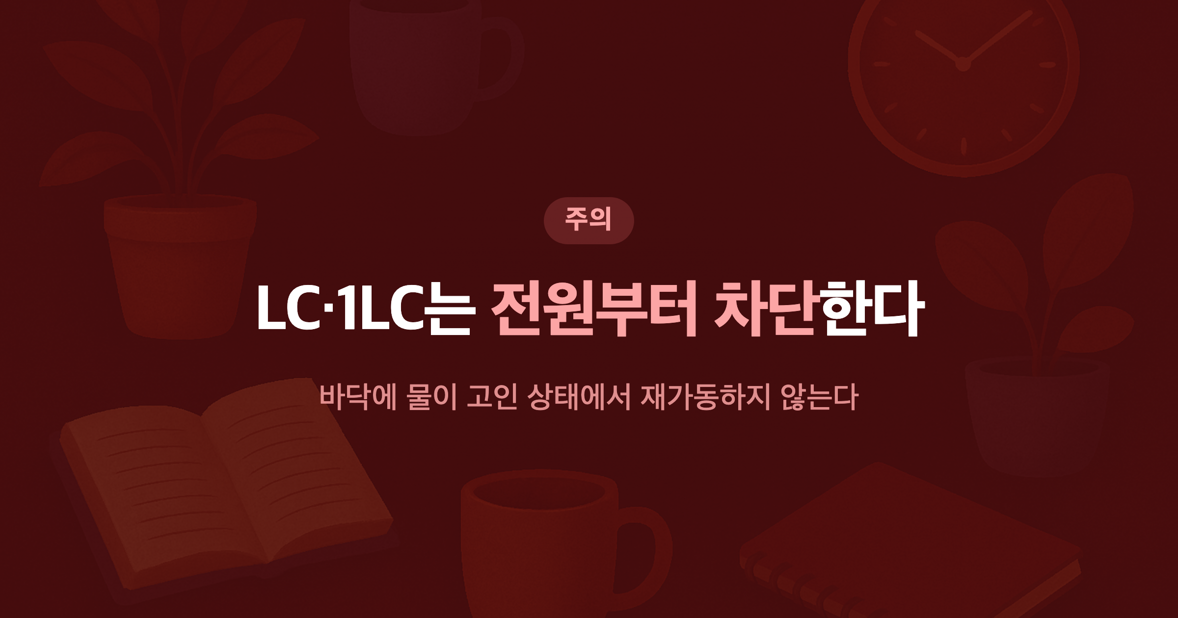 LC·1LC는 전원부터 차단한다 바닥에 물이 고인 상태에서 재가동하지 않는다