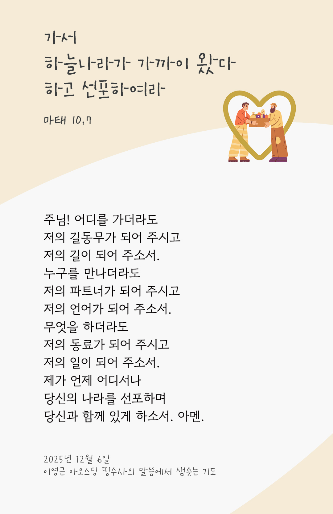주님! 어디를 가더라도 저의 길동무가 되어 주시고, 저의 길이 되어 주소서. 누구를 만나더라도 저의 파트너가 되어 주시고, 저의 언어가 되어 주소서. 무엇을 하더라도 저의 동료가 되어 주시고, 저의 일이 되어 주소서. 제가 언제 어디서나 당신의 나라를 선포하며, 당신과 함께 있게 하소서. 아멘. by 이영근 아오스딩 신부 띵수사의 말씀에서 샘솟는 기도(말샘기도)