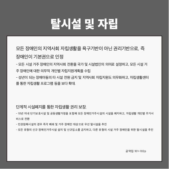 탈시설 및 자립
모든 장애인의 지역사회 자립생활을 욕구기반이 아닌 권리기반으로, 즉 장애인이 기본권으로 인정 (공약집 101p)
- 모든 시설 거주 장애인의 지역사회 전환을 국가 및 시설법인의 의미로 설정하고, 모든 시설 거주 장애인에 대한 의무적 개인별 자립지원계획을 수립
- 성년이 되는 장애아동의 타 시설 전원 금지 및 지역사회 자립지원도 의무화하고, 자립생활센터를 통한 자립생활 프로그램 등을 보다 확대
단계적 시설폐지를 통한 자립생활 권리 보장 (공약집 101~102p)
- 10년 이내 단기보호시설 및 공동생활가정을 포함해 모든 장애인거주시설의 시설을 폐지하고, 자립생활 개인별 주거서비스로 전환
- 인권침해시설의 경우 즉각 폐쇄 및 거주 장애인 대상으로 우선 탈시설을 추진
- 모든 유형의 신규 장애인거주시설 설치 및 신규입소를 금지하고, 다른 유형의 시설 거주 장애인을 위한 탈시설을 추진