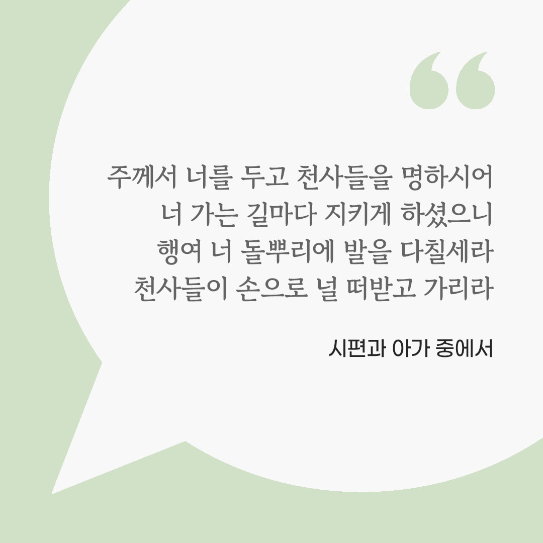 주께서 너를 두고 천사들을 명하시어, 너 가는 길마다 지키게 하셨으니 행여 너 돌뿌리에 발을 다칠세라, 천사들이 손으로 널 떠받고 가리라. (시편과 아가 중에서) 피어나네 마음을 살리는 가톨릭 명언 이미지