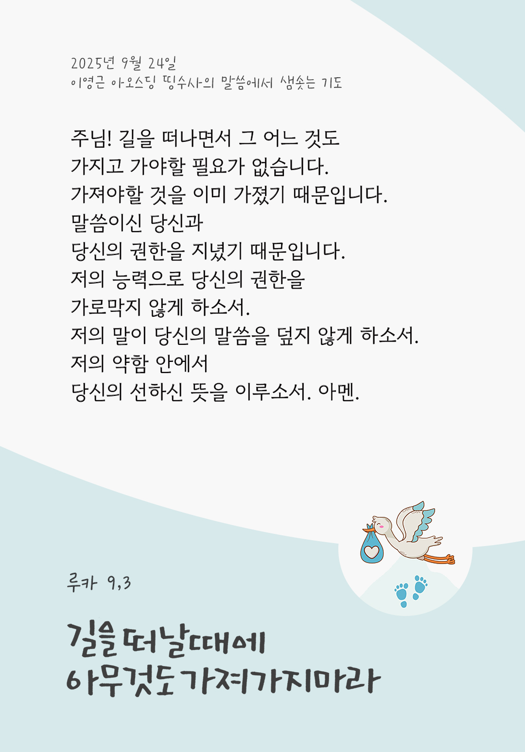 주님! 길을 떠나면서 그 어느 것도 가지고 가야할 필요가 없습니다. 가져야할 것을 이미 가졌기 때문입니다. 말씀이신 당신과 당신의 권한을 지녔기 때문입니다. 저의 능력으로 당신의 권한을 가로막지 않게 하소서. 저의 말이 당신의 말씀을 덮지 않게 하소서. 저의 약함 안에서 당신의 선하신 뜻을 이루소서. 아멘. by 이영근 아오스딩 신부 띵수사의 말씀에서 샘솟는 기도(말샘기도)
