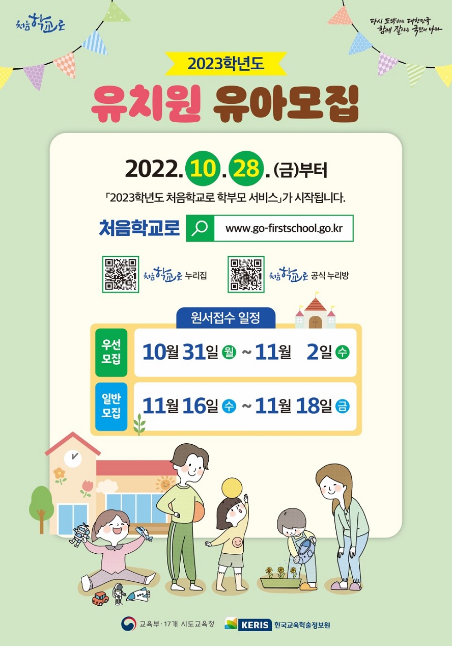 처음학교로 다시 도약하는 대한민국 함께 잘사는 국민의 나라 2023학년도 유치원 유아모집 2022.10.28.(금)부터 「2023학년도 처음학교로 학부모 서비스」가 시작됩니다. 처음학교로 www.go-firstschool.go.kr 처음학교로 누리집 QR코드 처음학교로 공식 누리방 QR코드 원서접수 일정 우선모집: 10월 31일 (월)~11월 2일 (수) 일반모집: 11월 16일 (수)~11월 18일 (금) 교육부&middot;17개 시도교육청 KERIS 한국교육학술정보원