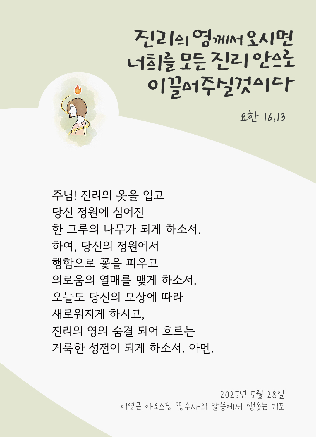 주님! 진리의 옷을 입고 당신 정원에 심어진 한 그루의 나무가 되게 하소서. 하여, 당신의 정원에서 행함으로 꽃을 피우고 의로움의 열매를 맺게 하소서. 오늘도 당신의 모상에 따라 새로워지게 하시고, 진리의 영의 숨결 되어 흐르는 거룩한 성전이 되게 하소서. 아멘. by 이영근 아오스딩 신부 띵수사의 말씀에서 샘솟는 기도(말샘기도)