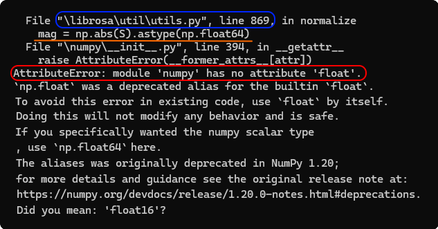 File &quot;\librosa\util\utils.py&quot;, Line 869, in normalize
mag = np.abs(S). astype(np.float64)
File &quot;\numpy\__init__.py&quot;, line 394, in __getattr__
raise AttributeError(__former_attrs__[attr])
AttributeError: module 'numpy' has no attribute 'float'.
`np.float` was a deprecated alias for the builtin `float`.
To avoid this error in existing code, use `float` by itself.
Doing this will not modify any behavior and is safe.
If you specifically wanted the numpy scalar type
, use `np.float64` here.
The aliases was originally deprecated in NumPy 1.20;
for more details and guidance see the original release note at:
https://numpy.org/devdocs/release/1.20.0-notes.html#deprecations.
Did you mean: 'float16'?