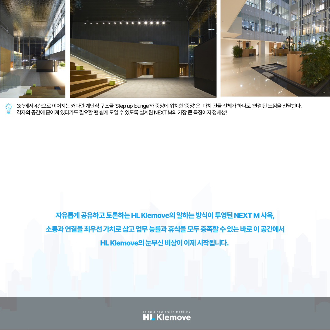 자유롭게 공유하고 토론하는 HL Klemove의 일하는 방식이 투영된 NEXT M 사옥&#44; 소통과 연결을 최우선 가치로 삼고 업무 능률과 휴식을 모두 충족할 수 있는 바로 이 공간에서 HL Klemove의 눈부신 비상이 이제 시작됩니다.