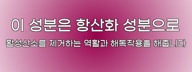  이 성분은 항산화 성분으로 활성산소를 제거하는 역활과 해독작용을 해줍니다
