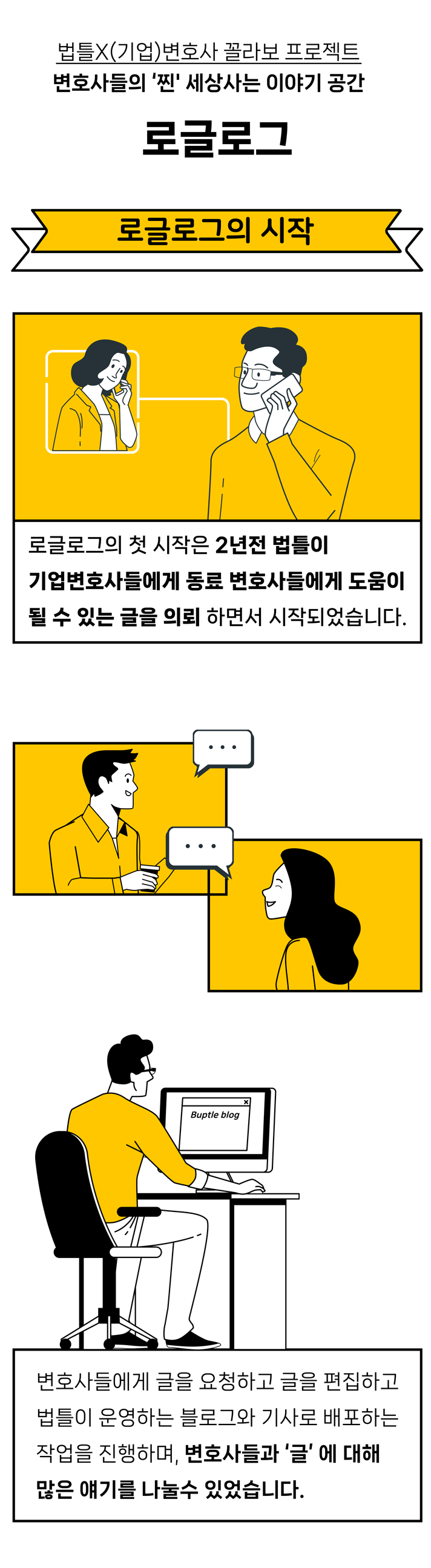 법틀X(기업)변호사 꼴라보 프로젝트 변호사들의 &#39;찐&#39; 세상사는 이야기 공간 로글로그 로글로그의 첫 시작은 2년전 법틀이 기업변호사들에게 동료 변호사들에게 도움 될 수 있는 글을 의뢰하면서 시작되었습니다. 변호사들에게 글을 요청하고 글을 편집하고 법틀이 운영하는 블로그와 기사로 배포하는 작업을 진행하며&#44; 변호사들과 &quot;글&quot; 에 대해 많은 얘기를 나눌수 있었습니다.