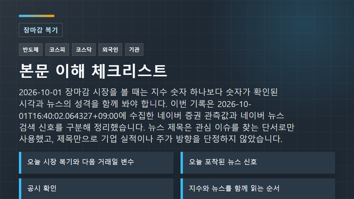 2026-10-01 장마감 시장을 볼 때는 지수 숫자 하나보다 숫자가 확인된 시각과 뉴스의 성격을 함께 봐야 합니다. 이번 기록은 2026-10-01T16:40:02.064327+09:00에 수집한 네이버 증권 관측값과 네이버 뉴스 검색 신호를 구분해 정리했습니다. 뉴스 제목은 관심 이슈를 찾는 단서로만 사용했고, 제목만으로 기업 실적이나 주가 방향을 단정하지 않았습니다. 체크리스트: 오늘 시장 복기와 다음 거래일 변수; 오늘 포착된 뉴스 신호; 공시 확인
