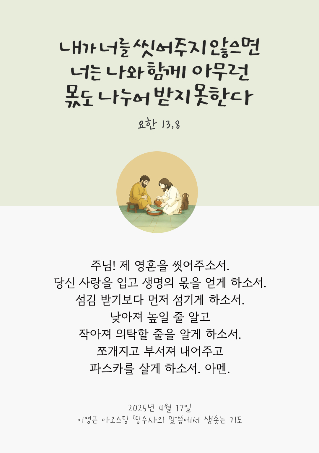 주님! 제 영혼을 씻어주소서. 당신 사랑을 입고 생명의 몫을 얻게 하소서. 섬김 받기보다 먼저 섬기게 하소서. 낮아져 높일 줄 알고 작아져 의탁할 줄을 알게 하소서. 쪼개지고 부서져 내어주고 파스카를 살게 하소서. 아멘. by 이영근 아오스딩 띵수사의 말씀에서 샘솟는 기도(말샘기도)