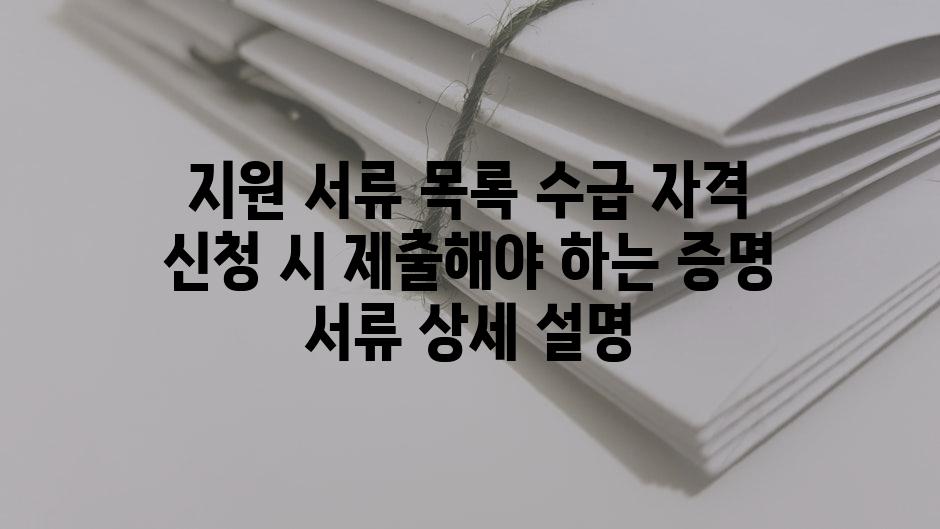 지원 서류 목록 수급 자격 신청 시 제출해야 하는 증명 서류 상세 설명