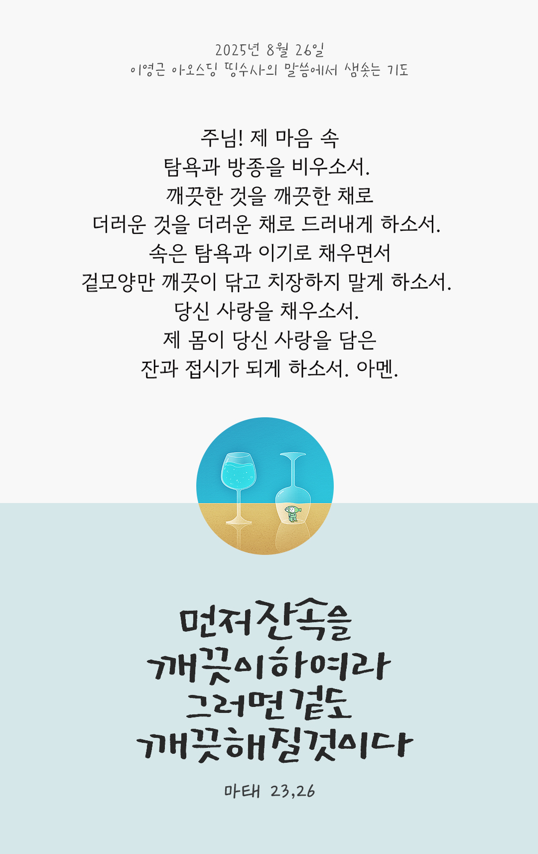 &ldquo;먼저 잔 속을 깨끗이 하여라. 그러면 겉도 깨끗해질 것이다.&rdquo;(마태 23,26) 주님! 제 마음 속, 탐욕과 방종을 비우소서! 깨끗한 것을 깨끗한 채로, 더러운 것을 더러운 채로 드러내게 하소서! 속은 탐욕과 이기로 채우면서 겉모양만 깨끗이 닦고 치장하지 말게 하소서! 당신 사랑을 채우소서. 제 몸이 당신 사랑을 담은 잔과 접시가 되게 하소서. 아멘. by 이영근 아오스딩 신부 띵수사의 말씀에서 샘솟는 기도(말샘기도)