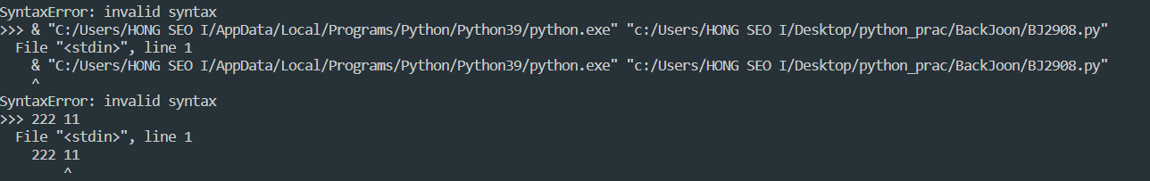 SyntaxError: invalid syntax
>>> & "C:/Users/HONG SEO I/AppData/Local/Programs/Python/Python39/python.exe" "c:/Users/HONG SEO I/Desktop/python_prac/BackJoon/BJ2908.py"
 File "<stdin>", line 1
 & "C:/Users/HONG SEO I/AppData/Local/Programs/Python/Python39/python.exe" "c:/Users/HONG SEO I/Desktop/python_prac/BackJoon/BJ2908.py"
SyntaxError: invalid syntax
>>> 123 456
 File "<stdin>", line 1
 123 456
 ^
