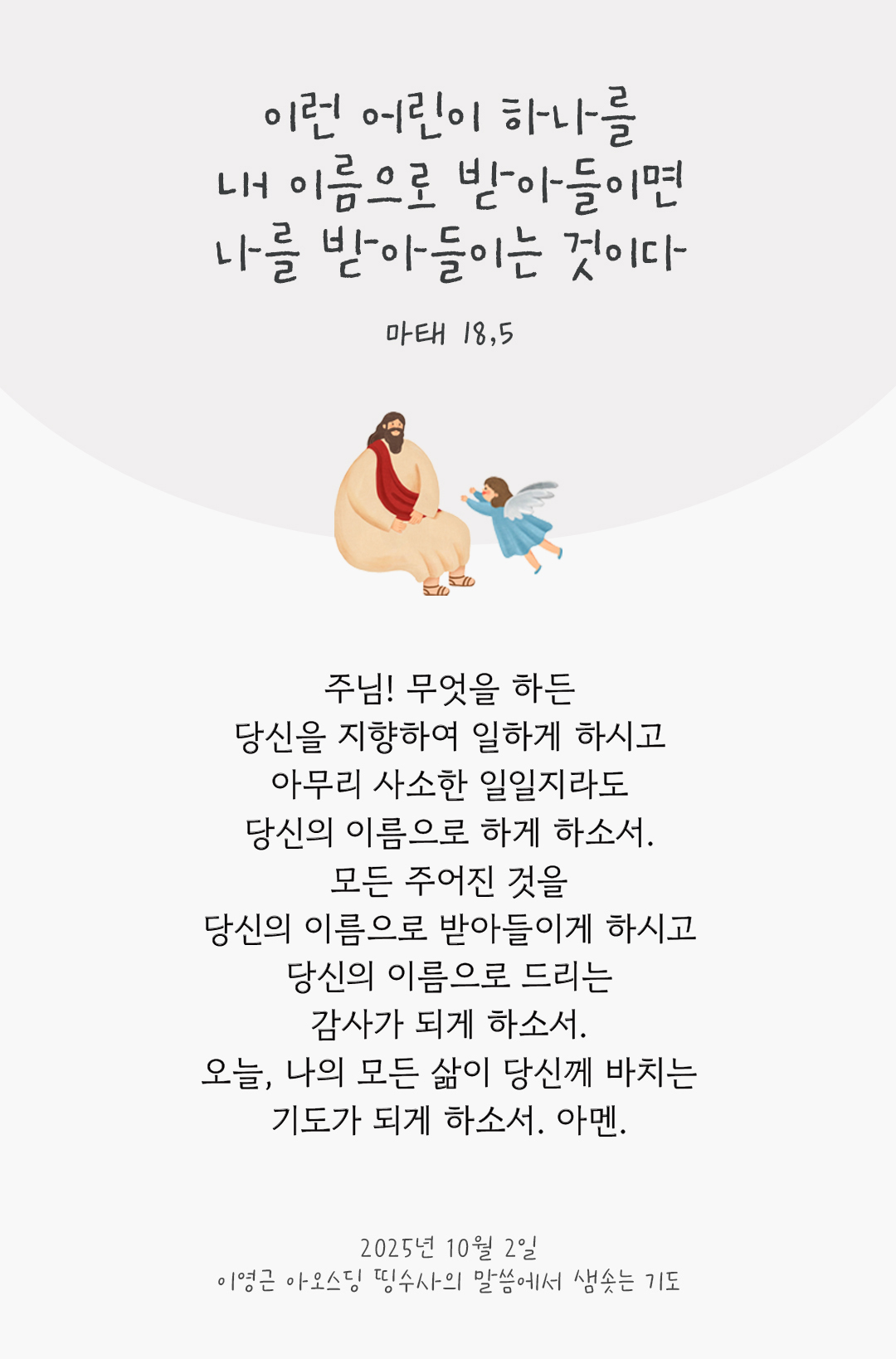 주님! 무엇을 하든 당신을 지향하여 일하게 하시고, 아무리 사소한 일일지라도 당신의 이름으로 하게 하소서. 모든 주어진 것을 당신의 이름으로 받아들이게 하시고, 당신의 이름으로 드리는 감사가 되게 하소서. 오늘, 나의 모든 삶이 당신께 바치는 기도가 되게 하소서. 아멘. by 이영근 아오스딩 신부 띵수사의 말씀에서 샘솟는 기도(말샘기도)