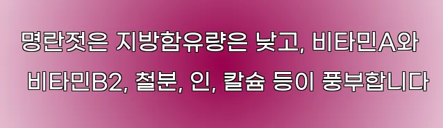  명란젓은 지방함유량은 낮고, 비타민A와 비타민B2, 철분, 인, 칼슘 등이 풍부합니다