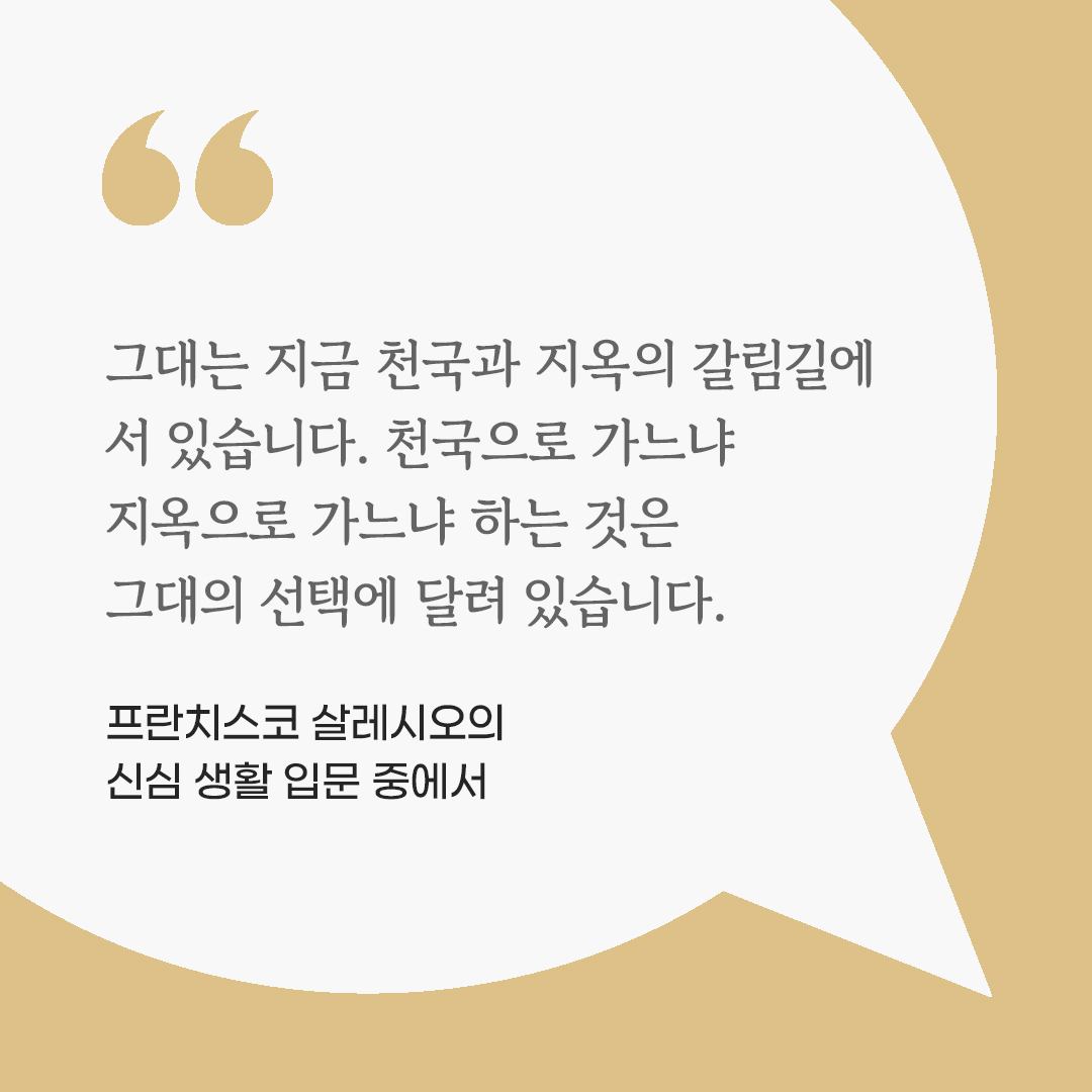 그대는 지금 천국과 지옥의 갈림길에 서 있습니다. 천국으로 가느냐 지옥으로 가느냐 하는 것은 그대의 선택에 달려 있습니다. (프란치스코 살레시오의 신심 생활 입문 중에서)