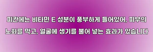  피칸에는 비타민 E 성분이 풍부하게 들어있어, 피부의 노화를 막고, 얼굴에 생기를 불어 넣는 효과가 있습니다