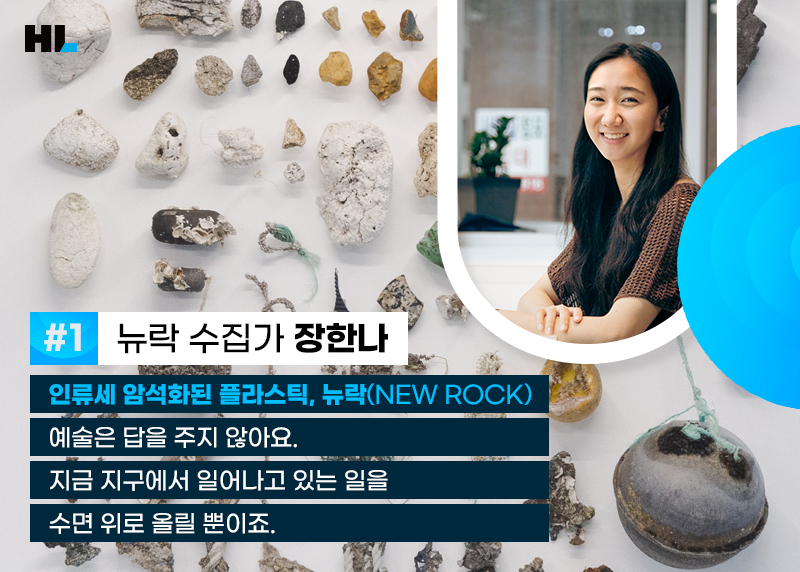 #1 뉴락 수집가 장한나
인류세 암석화된 플라스틱, 뉴락(NEW ROCK)
예술은 답을 주지 않아요.
지금 지구에서 일어나고 있는 일을 수면 위로 올릴 뿐이죠.