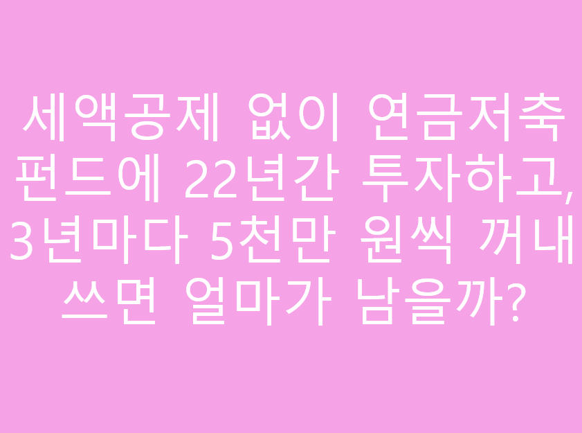 세액공제 없이 연금저축펀드에 22년간 투자하고, 3년마다 5천만 원씩 꺼내 쓰면 얼마가 남을까?