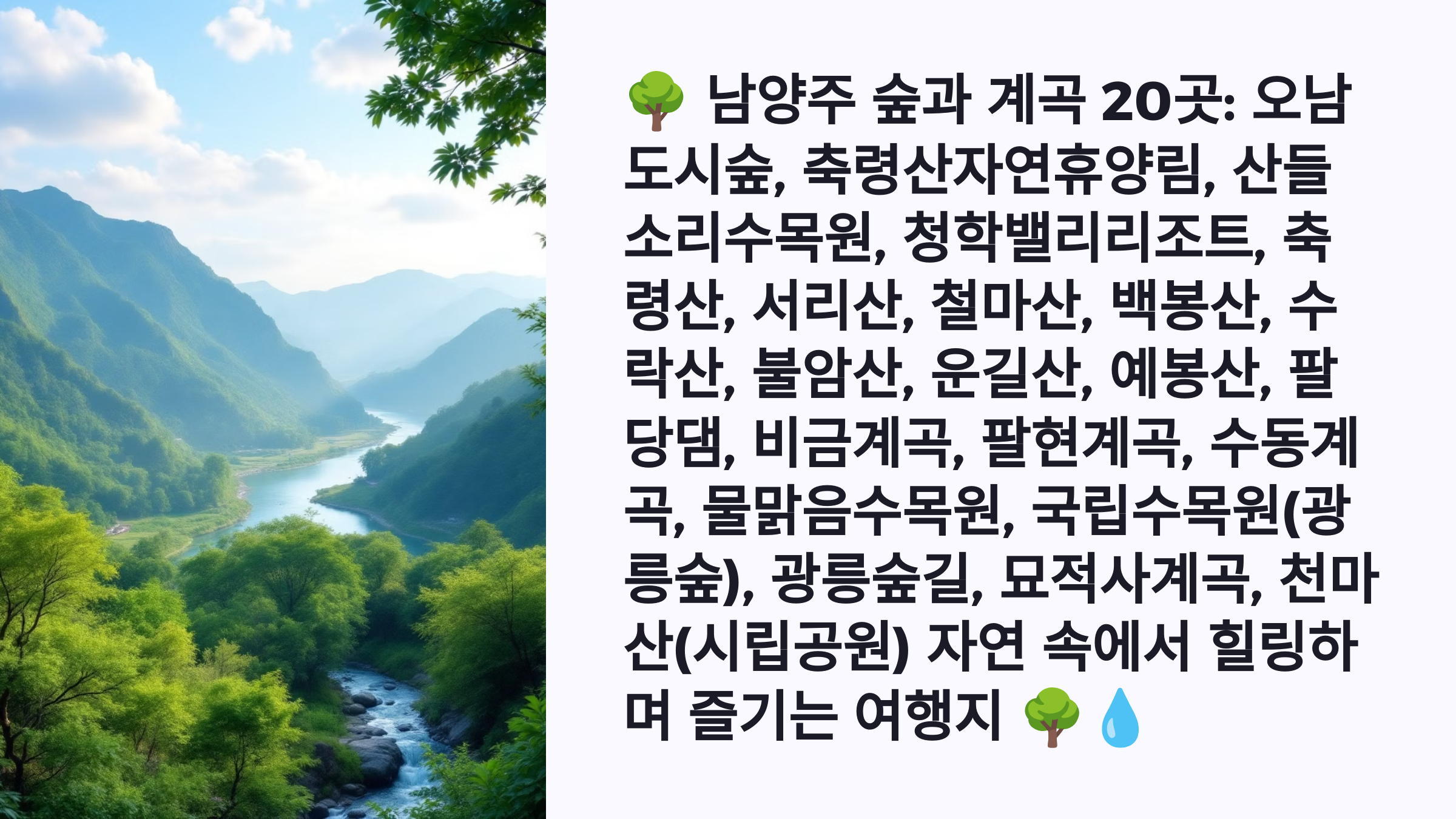 🌳 남양주 숲과 계곡 20곳: 오남도시숲, 축령산자연휴양림, 산들소리수목원, 청학밸리리조트, 축령산, 서리산, 철마산, 백봉산, 수락산, 불암산, 운길산, 예봉산, 팔당댐, 비금계곡, 팔현계곡, 수동계곡, 물맑음수목원, 국립수목원(광릉숲), 광릉숲길, 묘적사계곡, 천마산(시립공원) 자연 속에서 힐링하며 즐기는 여행지 🌳💧