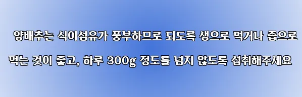  양배추는 식이섬유가 풍부하므로 되도록 생으로 먹거나 즙으로 먹는 것이 좋고, 하루 300g 정도를 넘지 않도록 섭취해주세요