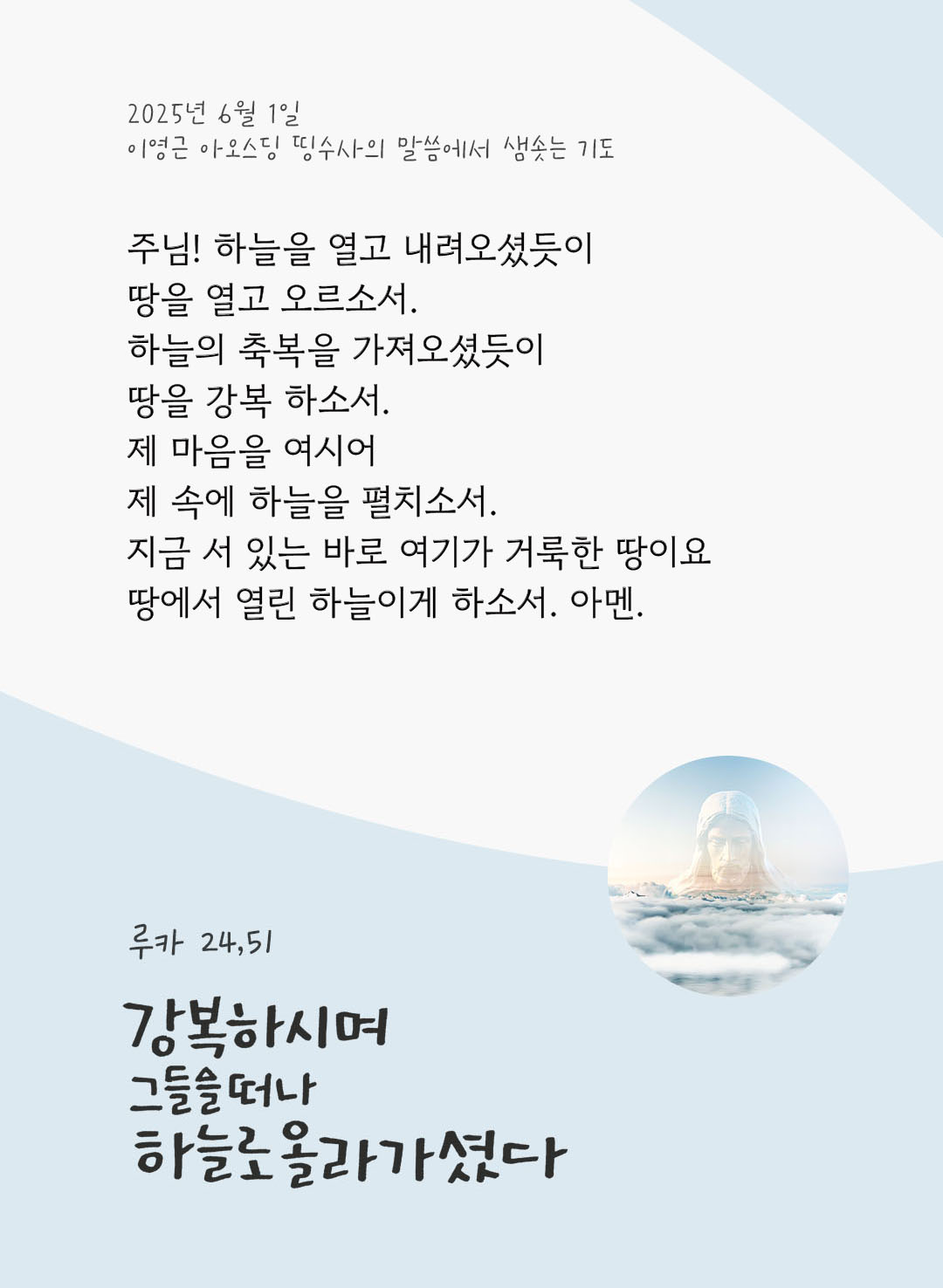 주님! 하늘을 열고 내려오셨듯이, 땅을 열고 오르소서. 하늘의 축복을 가져오셨듯이, 땅을 강복 하소서. 제 마음을 여시어, 제 속에 하늘을 펼치소서. 지금 서 있는 바로 여기가 거룩한 땅이요, 땅에서 열린 하늘이게 하소서. 아멘. by 이영근 아오스딩 신부 띵수사의 말씀에서 샘솟는 기도(말샘기도)