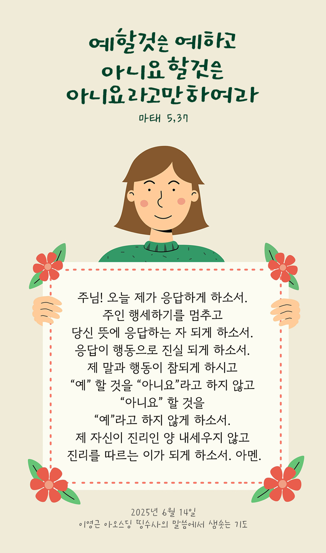 주님! 오늘 제가 응답하게 하소서. 주인 행세하기를 멈추고 당신 뜻에 응답하는 자 되게 하소서. 응답이 행동으로 진실 되게 하소서. 제 말과 행동이 참되게 하시고 &ldquo;예&rdquo; 할 것을 &ldquo;아니요&rdquo;라고 하지 않고 &ldquo;아니요&rdquo; 할 것을 &ldquo;예&rdquo;라고 하지 않게 하소서. 제 자신이 진리인 양 내세우지 않고 진리를 따르는 이가 되게 하소서. 아멘 by 이영근 아오스딩 신부 띵수사의 말씀에서 샘솟는 기도(말샘기도)