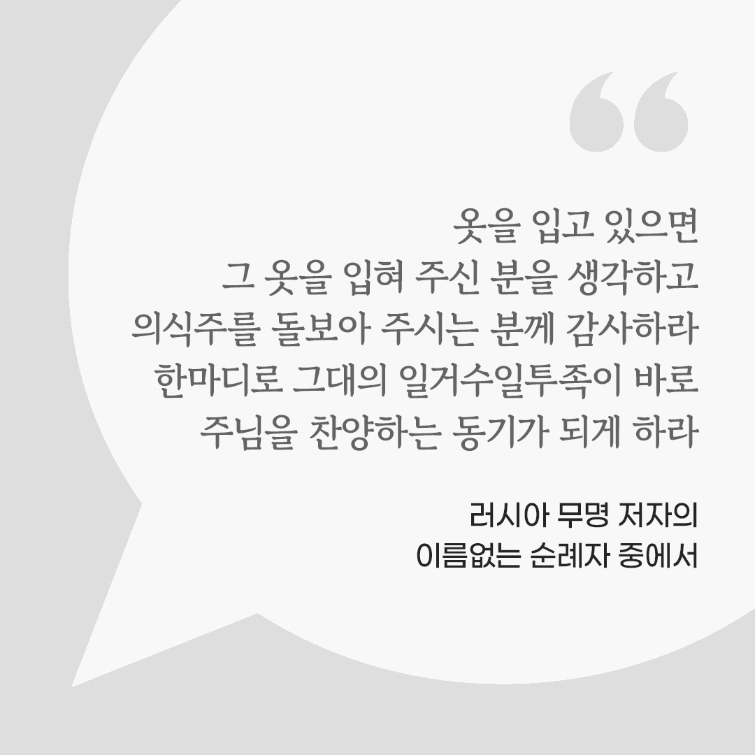 옷을 입고 있으면 그 옷을 입혀 주신 분을 생각하고 의식주를 돌보아 주시는 분께 감사하라. 한마디로 그대의 일거수일투족이 바로 주님을 찬양하는 동기가 되게 하라. (러시아 무명 저자의 이름없는 순례자 중에서) 피어나네 마음을 살리는 가톨릭 명언 이미지