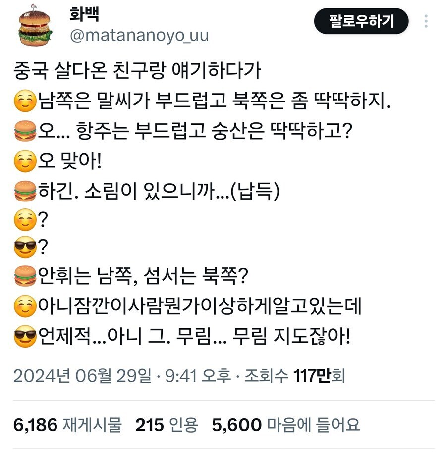 화백
@matananoyo_uu
중국 살다온 친구랑 얘기하다가
팔로우하기
●남쪽은 말씨가 부드럽고 북쪽은 좀 딱딱하지.
오... 항주는 부드럽고 숭산은 딱딱하고?
오 맞아!
하긴. 소림이 있으니까...(납득)
?
?
안휘는 남쪽, 섬서는 북쪽?
●아니잠깐이사람뭔가이상하게알고있는데 &hearts;언제적...아니 그. 무림... 무림 지도잖아!
2024년 06월 29일 &middot; 9:41 오후ㆍ 조회수 117만회
6,186 재게시물 215 인용 5,600 마음에 들어요