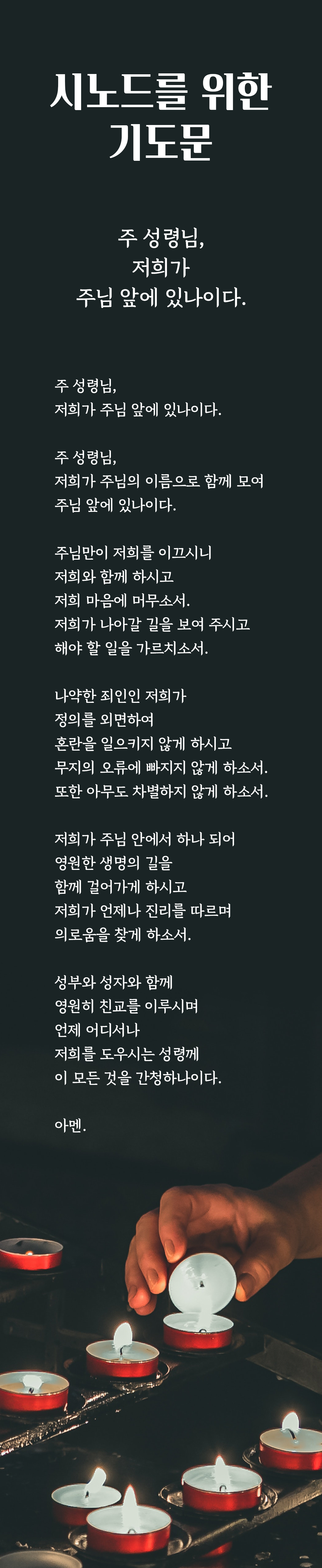 시노드를 위한 기도 : '주 성령님, 저희가 주님 앞에 있나이다.' 주 성령님, 저희가 주님의 이름으로 함께 모여 주님 앞에 있나이다. 주님만이 저희를 이끄시니 저희와 함께 하시고 저희 마음에 머무소서. 저희가 나아갈 길을 보여 주시고 해야 할 일을 가르치소서. 나약한 죄인인 저희가 정의를 외면하여 혼란을 일으키지 않게 하시고 무지의 오류에 빠지지 않게 하소서. 또한 아무도 차별하지 않게 하소서. 저희가 주님 안에서 하나 되어 영원한 생명의 길을 함께 걸어가게 하시고 저희가 언제나 진리를 따르며 의로움을 찾게 하소서. 성부와 성자와 함께 영원히 친교를 이루시며 언제 어디서나 저희를 도우시는 성령께 이 모든 것을 간청하나이다. 아멘.
