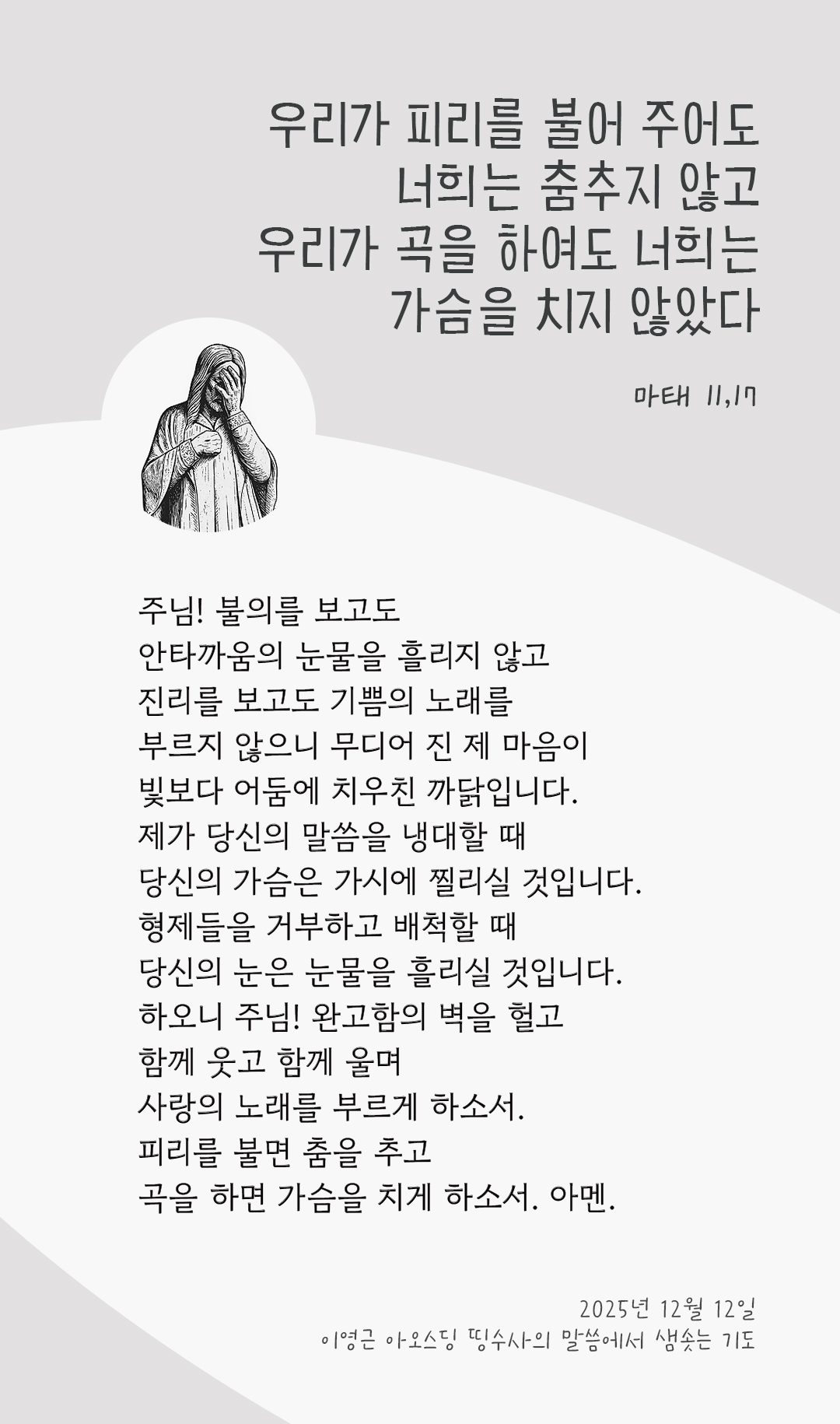 주님! 불의를 보고도 안타까움의 눈물을 흘리지 않고 진리를 보고도 기쁨의 노래를 부르지 않으니 무디어 진 제 마음이 빛보다 어둠에 치우친 까닭입니다. 제가 당신의 말씀을 냉대할 때, 당신의 가슴은 가시에 찔리실 것입니다. 형제들을 거부하고 배척할 때, 당신의 눈은 눈물을 흘리실 것입니다. 하오니 주님! 완고함의 벽을 헐고 함께 웃고 함께 울며 사랑의 노래를 부르게 하소서! 피리를 불면 춤을 추고, 곡을 하면 가슴을 치게 하소서! 아멘. by 이영근 아오스딩 신부 띵수사의 말씀에서 샘솟는 기도(말샘기도)