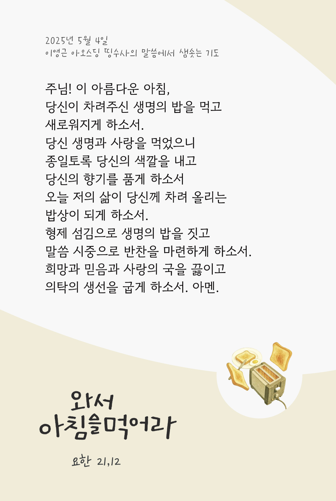 주님! 이 아름다운 아침, 당신이 차려주신 생명의 밥을 먹고 새로워지게 하소서. 당신 생명과 사랑을 먹었으니, 종일토록 당신의 색깔을 내고, 당신의 향기를 품게 하소서. 오늘 저의 삶이 당신께 차려 올리는 밥상이 되게 하소서. 형제 섬김으로 생명의 밥을 짓고, 말씀 시중으로 반찬을 마련하게 하소서. 희망과 믿음과 사랑의 국을 끓이고, 의탁의 생선을 굽게 하소서. 아멘. by 이영근 아오스딩 신부 띵수사의 말씀에서 샘솟는 기도(말샘기도)