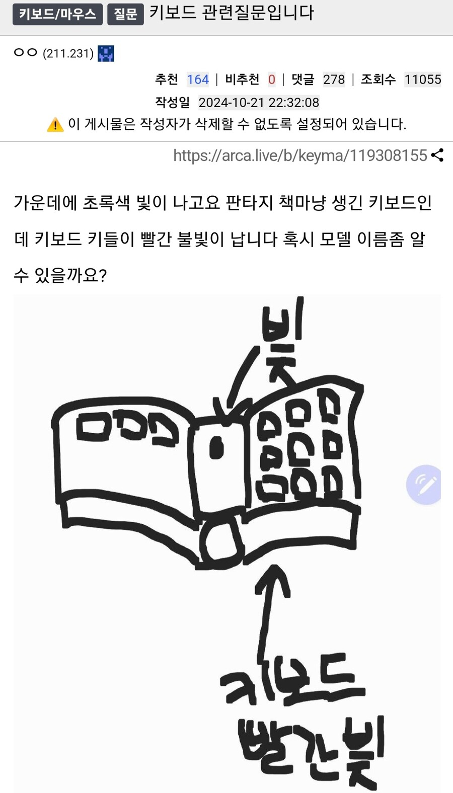 키보드/마우스
질문
키보드 관련질문입니다
ㅇㅇ (211.231)
추천 164 ❘ 비추천 0 ❘ 댓글 278 ❘ 조회수 11055
작성일 2024-10-21 22:32:08
이 게시물은 작성자가 삭제할 수 없도록 설정되어 있습니다.
https://arca.live/b/keyma/119308155&lt;
가운데에 초록색 빛이 나고요 판타지 책마냥 생긴 키보드인 데 키보드 키들이 빨간 불빛이 납니다 혹시 모델 이름좀 알 수 있을까요?
000
키보드 빨간빛