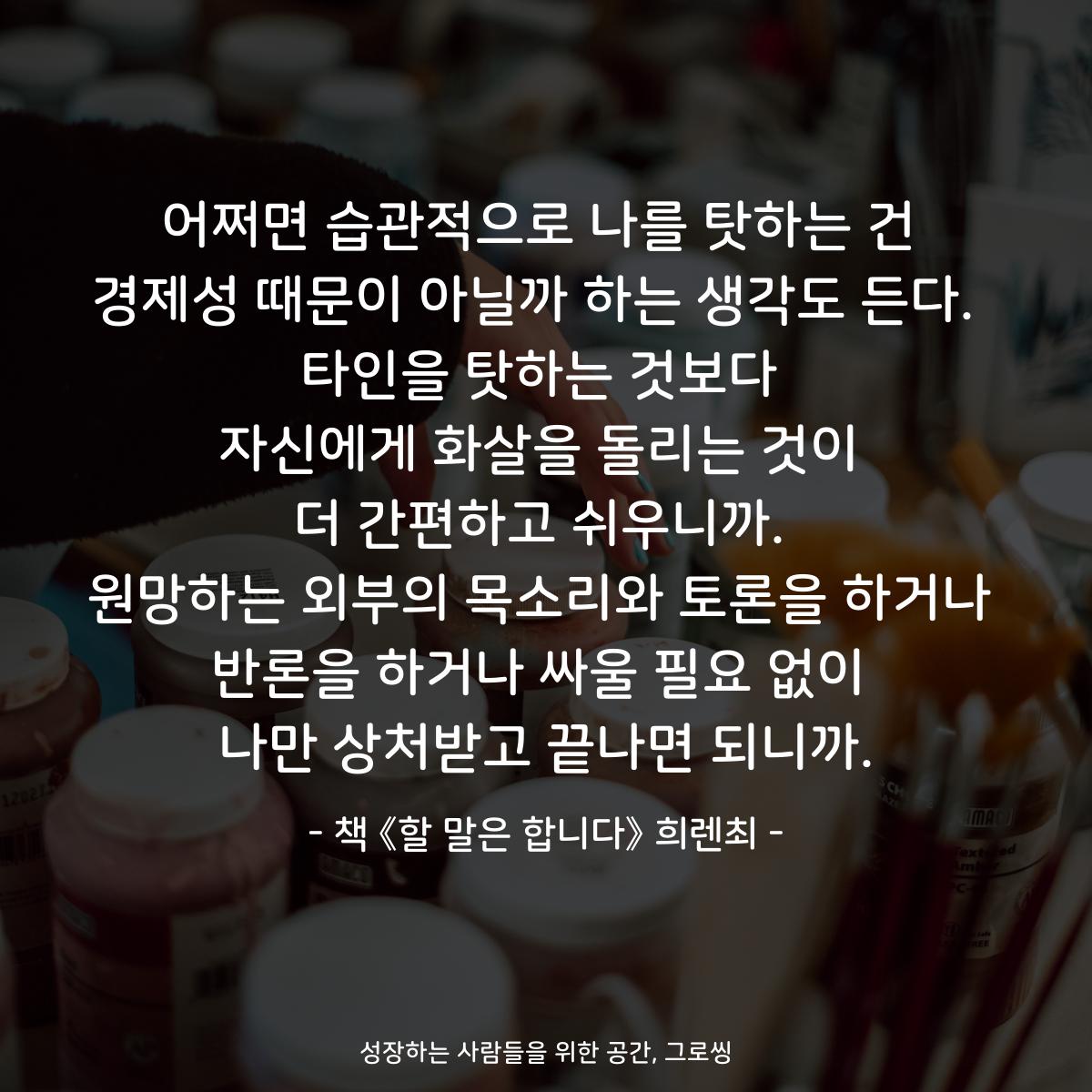 어쩌면 습관적으로 나를 탓하는 건
경제성 때문이 아닐까 하는 생각도 든다. 
타인을 탓하는 것보다
자신에게 화살을 돌리는 것이
더 간편하고 쉬우니까.
원망하는 외부의 목소리와 토론을 하거나
반론을 하거나 싸울 필요 없이
나만 상처받고 끝나면 되니까.