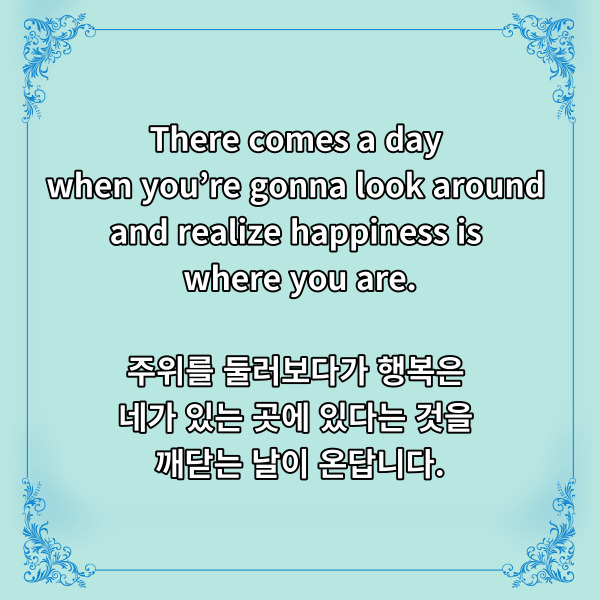 
There comes a day when you&rsquo;re gonna

look around and realize

happiness is where you are.

주위를 둘러보다가 행복은

네가 있는 곳에 있다는 것을

깨닫는 날이 온답니다.



한여름에 시원한 물바람을

일으키며 왔던 모아나의

디즈니 명언입니다.



우리는 쉽게 남들과 비교하는데요.

얼굴은 어떻고,

몸매는 어떻고,

돈은 어떻고.



이런저런 비교를 하면서

스스로의 단점이 부각되고

쉽게 우울감에 휩싸이게 되죠.