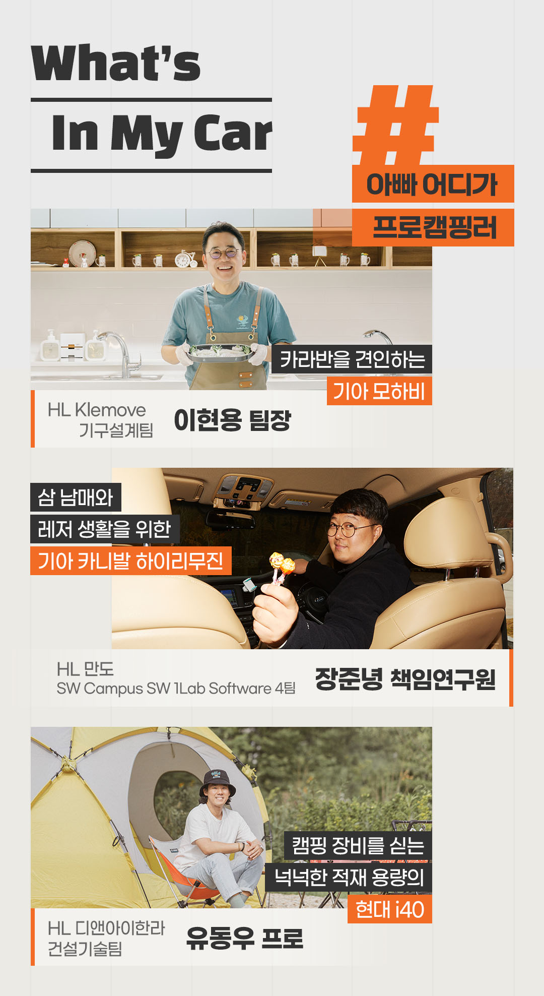 키워드로 보는 What’s In My Car!
#아빠어디가 #프로캠핑러

카라반은 견인하는 기아 모하비
HL Klemove 기구설계팀 이현용 팀장

삼 남매와 레저 생활을 위한
기아 카니발 하이리무진
HL 만도 SW Campus SW 1Lab Software 4팀
장준녕 책임연구원

캠핑 장비를 싣는 
넉넉한 적재 용량의 현대 i40
HL 디앤아이한라 건설기술팀 
유동우 프로