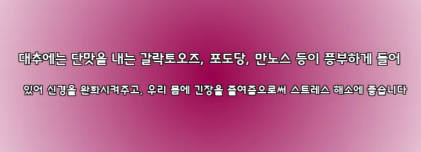  대추에는 단맛을 내는 갈락토오즈, 포도당, 만노스 등이 풍부하게 들어 있어 신경을 완화시켜주고, 우리 몸에 긴장을 줄여줌으로써 스트레스 해소에 좋습니다